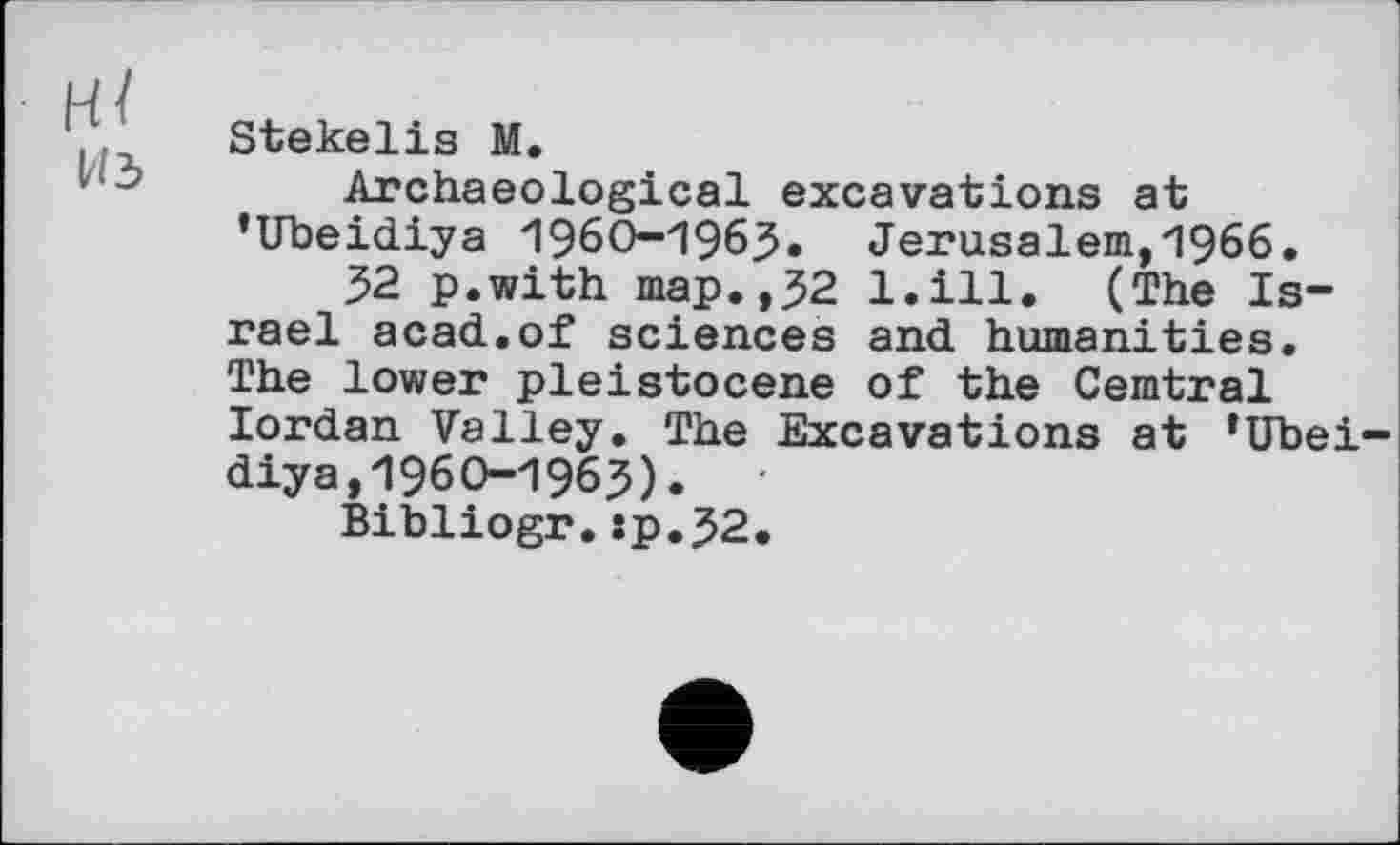 ﻿H /
из
Stekelis M.
Archaeological excavations at ’Ubeidiya 1960-1963. Jerusalem,1966.
32 p.with map.,32 l.ill. (The Israel acad.of sciences and humanities. The lower pleistocene of the Cemtral Iordan Valley. The Excavations at ‘Ubeidiya, 1960-1963). '
Bibliogr.:p.32.